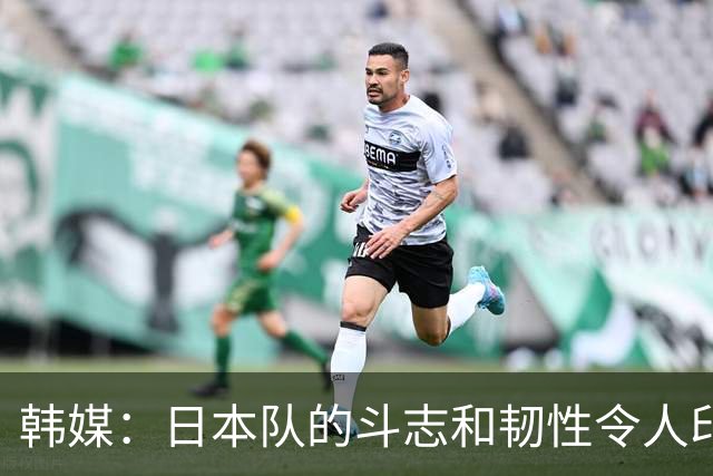 韩媒：日本队的斗志和韧性令人印象深刻 连克强队并非侥幸
